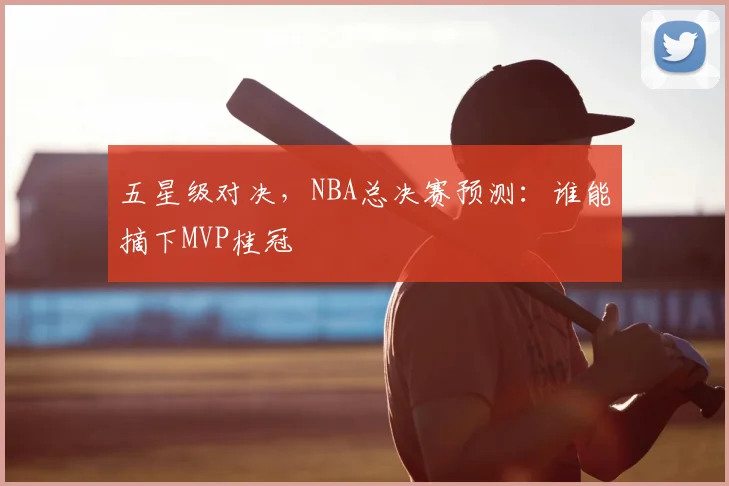 五星级对决，NBA总决赛预测：谁能摘下MVP桂冠