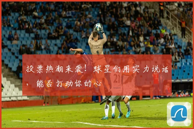 投票热潮来袭！球星们用实力说话，能否打动你的心