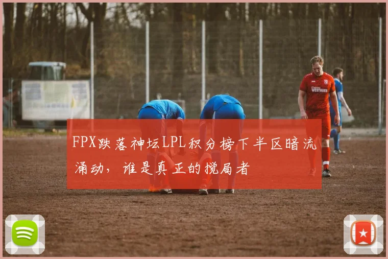 FPX跌落神坛LPL积分榜下半区暗流涌动,谁是真正的搅局者