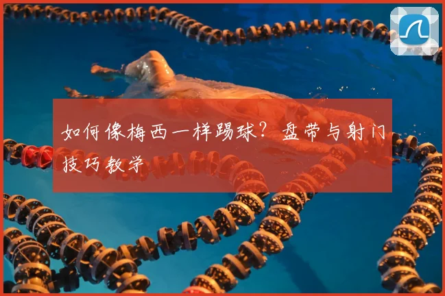 如何像梅西一样踢球?盘带与射门技巧教学