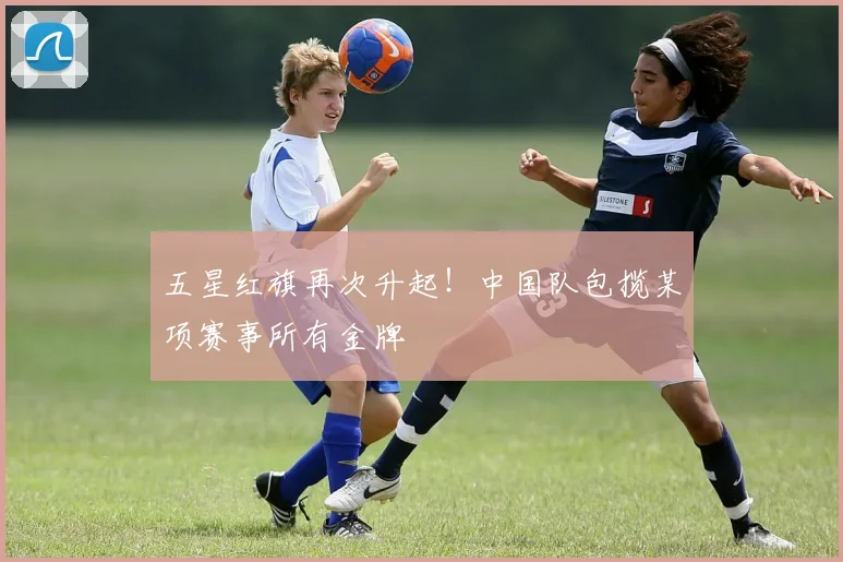 五星红旗再次升起!中国队包揽某项赛事所有金牌
