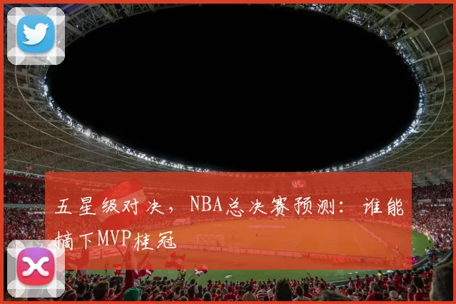 五星级对决，NBA总决赛预测：谁能摘下MVP桂冠
