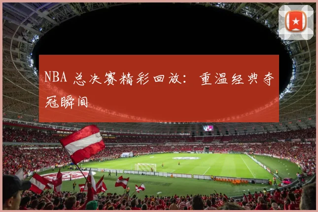 NBA 总决赛精彩回放：重温经典夺冠瞬间