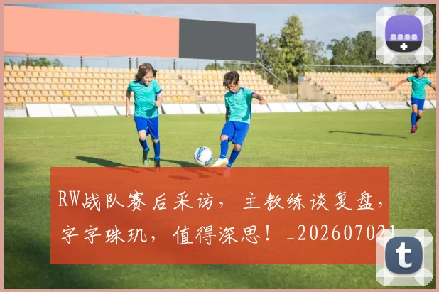 RW战队赛后采访，主教练谈复盘，字字珠玑，值得深思！_20260702170806