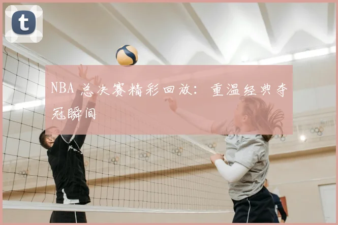 NBA 总决赛精彩回放：重温经典夺冠瞬间